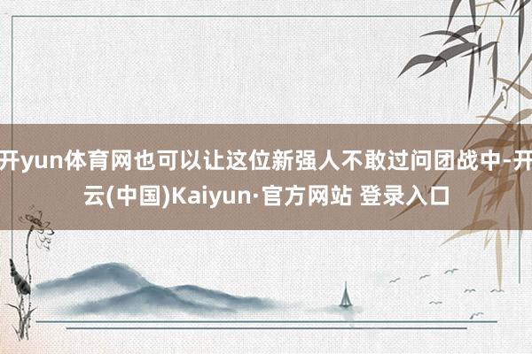开yun体育网也可以让这位新强人不敢过问团战中-开云(中国)Kaiyun·官方网站 登录入口
