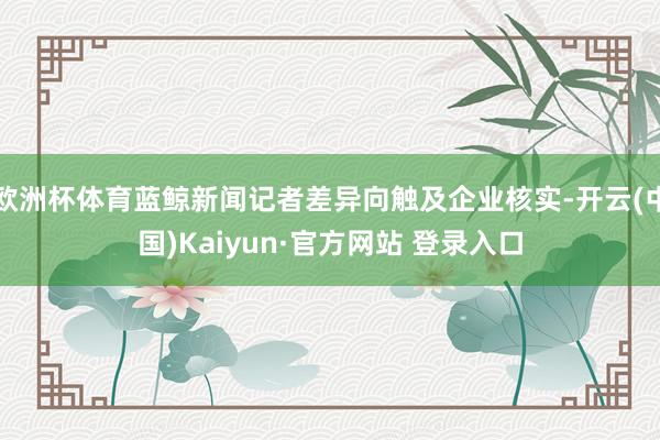 欧洲杯体育蓝鲸新闻记者差异向触及企业核实-开云(中国)Kaiyun·官方网站 登录入口