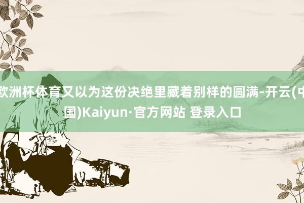 欧洲杯体育又以为这份决绝里藏着别样的圆满-开云(中国)Kaiyun·官方网站 登录入口