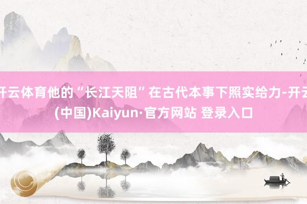 开云体育他的“长江天阻”在古代本事下照实给力-开云(中国)Kaiyun·官方网站 登录入口