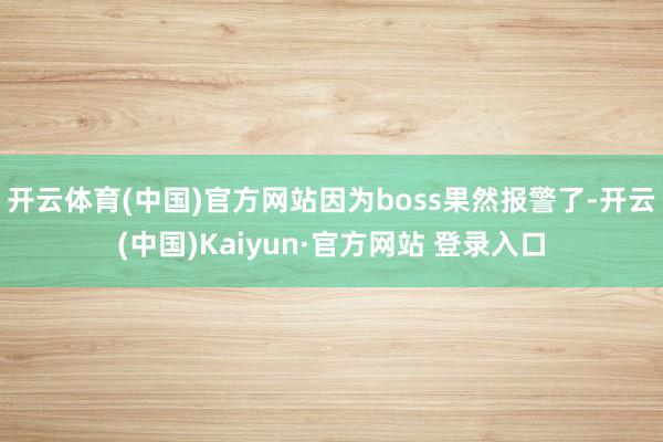 开云体育(中国)官方网站因为boss果然报警了-开云(中国)Kaiyun·官方网站 登录入口