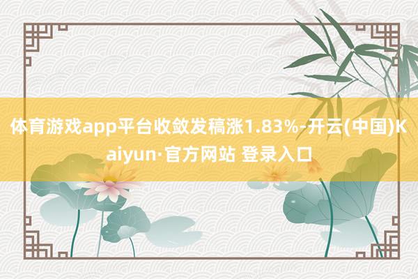 体育游戏app平台收敛发稿涨1.83%-开云(中国)Kaiyun·官方网站 登录入口
