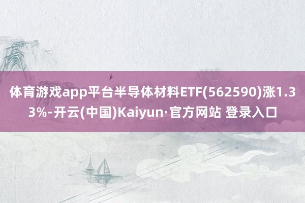 体育游戏app平台半导体材料ETF(562590)涨1.33%-开云(中国)Kaiyun·官方网站 登录入口