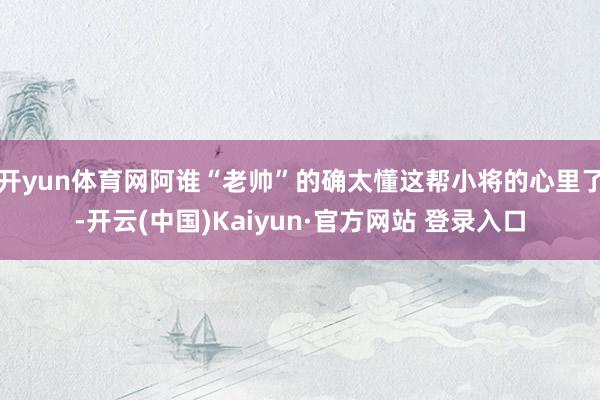 开yun体育网阿谁“老帅”的确太懂这帮小将的心里了-开云(中国)Kaiyun·官方网站 登录入口