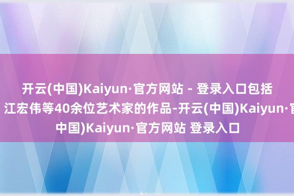 开云(中国)Kaiyun·官方网站 - 登录入口包括卢辅圣、张伟民、江宏伟等40余位艺术家的作品-开云(中国)Kaiyun·官方网站 登录入口