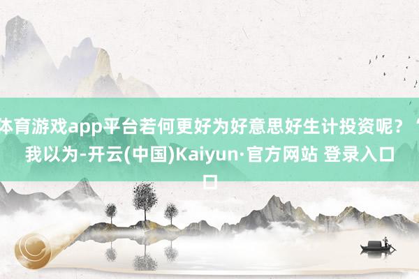 体育游戏app平台若何更好为好意思好生计投资呢?“我以为-开云(中国)Kaiyun·官方网站 登录入口