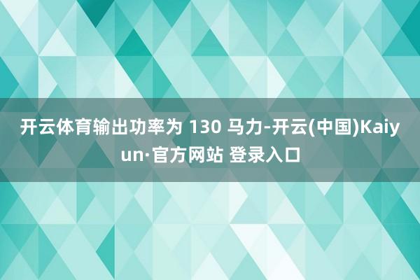 开云体育输出功率为 130 马力-开云(中国)Kaiyun·官方网站 登录入口