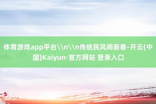 体育游戏app平台\n\n传统民风闹新春-开云(中国)Kaiyun·官方网站 登录入口