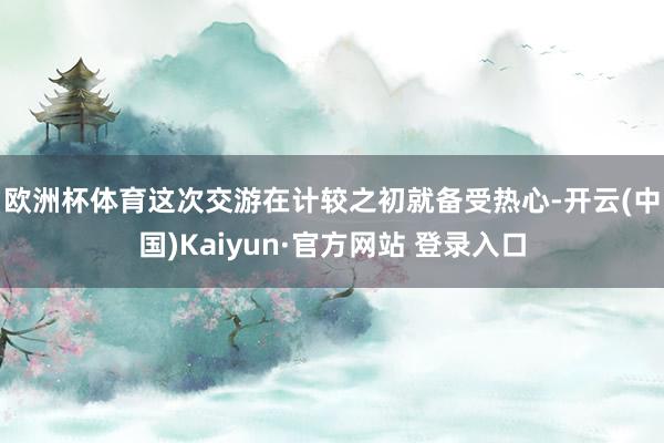 欧洲杯体育 这次交游在计较之初就备受热心-开云(中国)Kaiyun·官方网站 登录入口