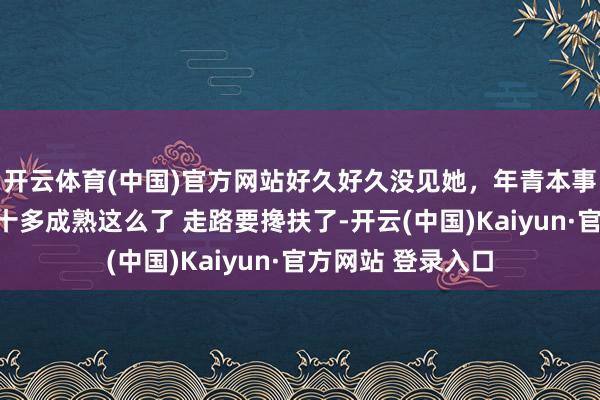 开云体育(中国)官方网站好久好久没见她，年青本事多好意思，才六十多成熟这么了 走路要搀扶了-开云(中国)Kaiyun·官方网站 登录入口