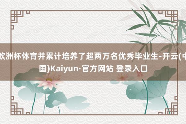 欧洲杯体育并累计培养了超两万名优秀毕业生-开云(中国)Kaiyun·官方网站 登录入口