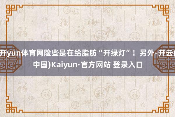 开yun体育网险些是在给脂肪“开绿灯”！另外-开云(中国)Kaiyun·官方网站 登录入口