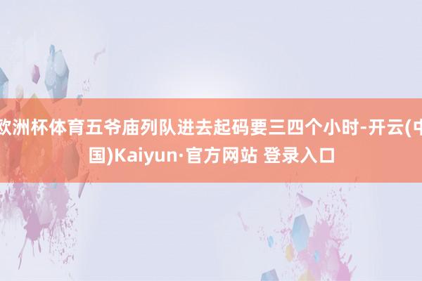 欧洲杯体育五爷庙列队进去起码要三四个小时-开云(中国)Kaiyun·官方网站 登录入口