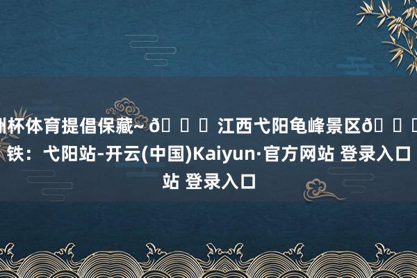 欧洲杯体育提倡保藏~ 📍江西弋阳龟峰景区🚄高铁：弋阳站-开云(中国)Kaiyun·官方网站 登录入口