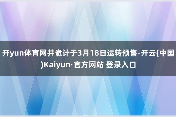 开yun体育网并诡计于3月18日运转预售-开云(中国)Kaiyun·官方网站 登录入口