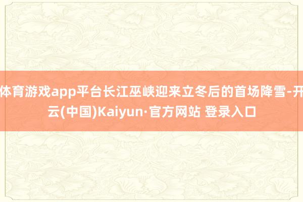 体育游戏app平台长江巫峡迎来立冬后的首场降雪-开云(中国)Kaiyun·官方网站 登录入口