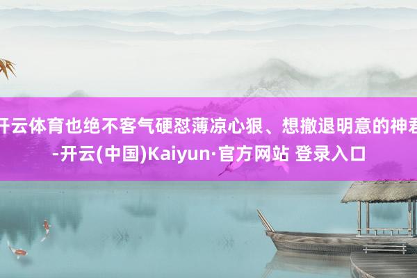 开云体育也绝不客气硬怼薄凉心狠、想撤退明意的神君-开云(中国)Kaiyun·官方网站 登录入口