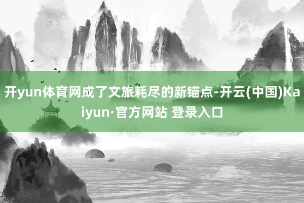开yun体育网成了文旅耗尽的新锚点-开云(中国)Kaiyun·官方网站 登录入口
