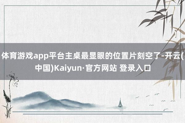 体育游戏app平台主桌最显眼的位置片刻空了-开云(中国)Kaiyun·官方网站 登录入口