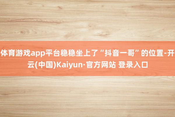 体育游戏app平台稳稳坐上了“抖音一哥”的位置-开云(中国)Kaiyun·官方网站 登录入口
