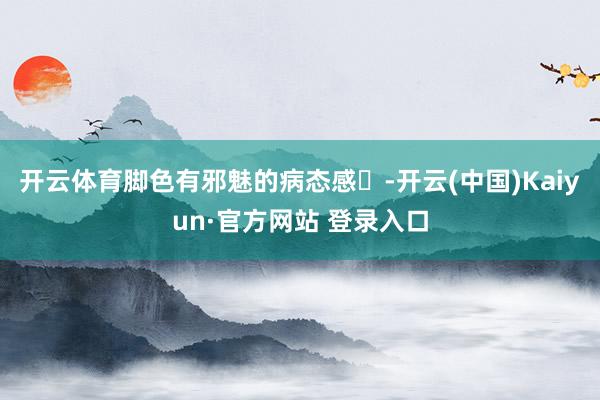 开云体育脚色有邪魅的病态感-开云(中国)Kaiyun·官方网站 登录入口