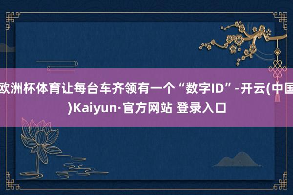 欧洲杯体育让每台车齐领有一个“数字ID”-开云(中国)Kaiyun·官方网站 登录入口