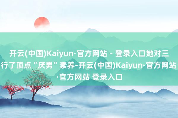 开云(中国)Kaiyun·官方网站 - 登录入口她对三个犬子进行了顶点“厌男”素养-开云(中国)Kaiyun·官方网站 登录入口