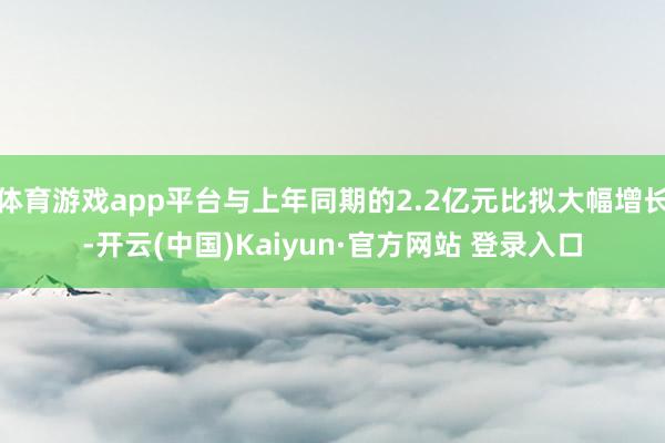 体育游戏app平台与上年同期的2.2亿元比拟大幅增长-开云(中国)Kaiyun·官方网站 登录入口