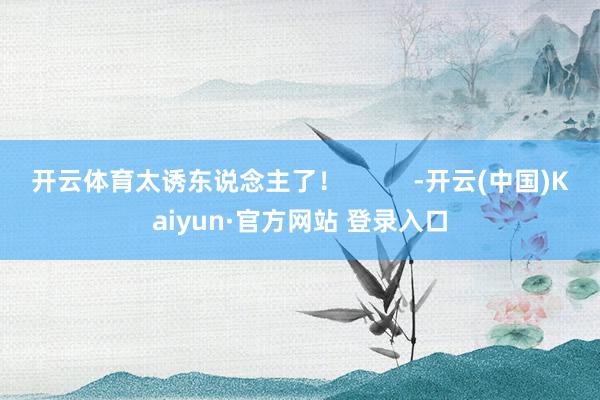 开云体育太诱东说念主了！          -开云(中国)Kaiyun·官方网站 登录入口