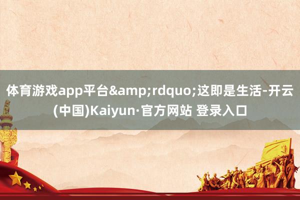 体育游戏app平台&rdquo;这即是生活-开云(中国)Kaiyun·官方网站 登录入口