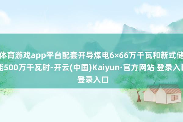 体育游戏app平台配套开导煤电6×66万千瓦和新式储能500万千瓦时-开云(中国)Kaiyun·官方网站 登录入口