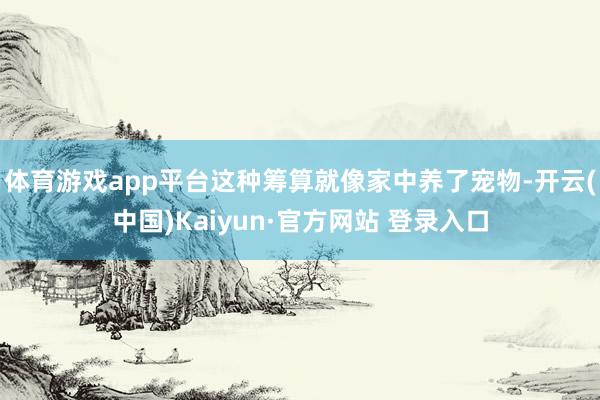 体育游戏app平台这种筹算就像家中养了宠物-开云(中国)Kaiyun·官方网站 登录入口