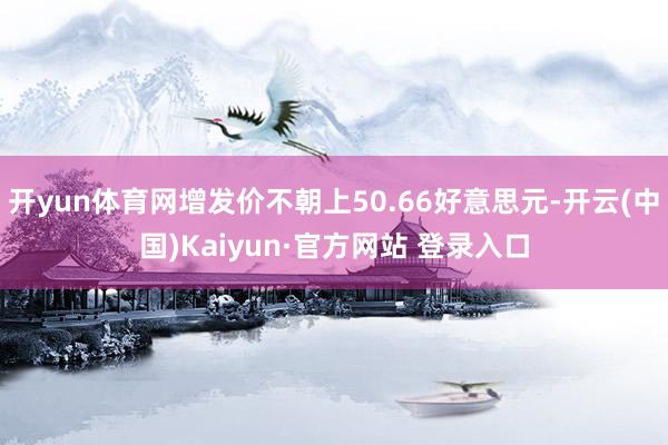 开yun体育网增发价不朝上50.66好意思元-开云(中国)Kaiyun·官方网站 登录入口