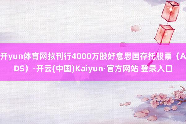 开yun体育网拟刊行4000万股好意思国存托股票(ADS)-开云(中国)Kaiyun·官方网站 登录入口