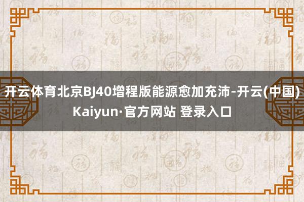 开云体育北京BJ40增程版能源愈加充沛-开云(中国)Kaiyun·官方网站 登录入口