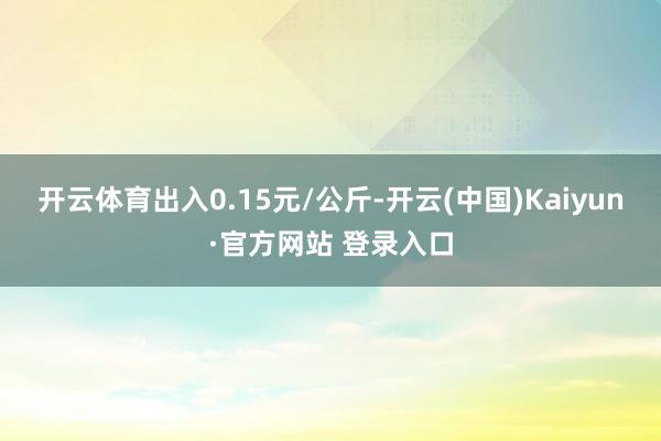 开云体育出入0.15元/公斤-开云(中国)Kaiyun·官方网站 登录入口