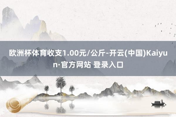 欧洲杯体育收支1.00元/公斤-开云(中国)Kaiyun·官方网站 登录入口