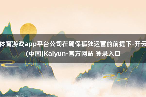 体育游戏app平台公司在确保孤独运营的前提下-开云(中国)Kaiyun·官方网站 登录入口