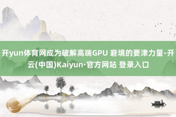 开yun体育网成为破解高端GPU 窘境的要津力量-开云(中国)Kaiyun·官方网站 登录入口