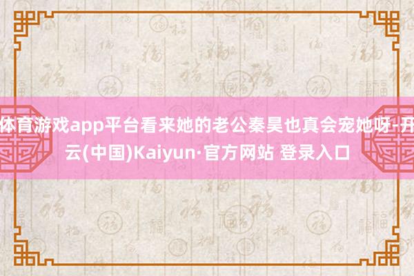 体育游戏app平台看来她的老公秦昊也真会宠她呀-开云(中国)Kaiyun·官方网站 登录入口