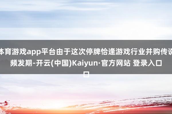 体育游戏app平台由于这次停牌恰逢游戏行业并购传说频发期-开云(中国)Kaiyun·官方网站 登录入口