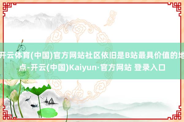 开云体育(中国)官方网站社区依旧是B站最具价值的地点-开云(中国)Kaiyun·官方网站 登录入口