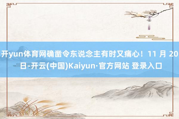 开yun体育网确凿令东说念主有时又痛心！11 月 20 日-开云(中国)Kaiyun·官方网站 登录入口
