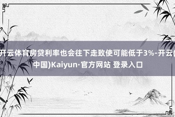 开云体育房贷利率也会往下走致使可能低于3%-开云(中国)Kaiyun·官方网站 登录入口