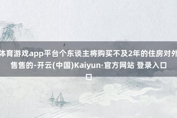 体育游戏app平台个东谈主将购买不及2年的住房对外售售的-开云(中国)Kaiyun·官方网站 登录入口