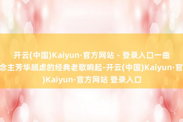 开云(中国)Kaiyun·官方网站 - 登录入口一曲曲承载几代东说念主芳华顾虑的经典老歌响起-开云(中国)Kaiyun·官方网站 登录入口