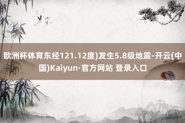 欧洲杯体育东经121.12度)发生5.8级地震-开云(中国)Kaiyun·官方网站 登录入口