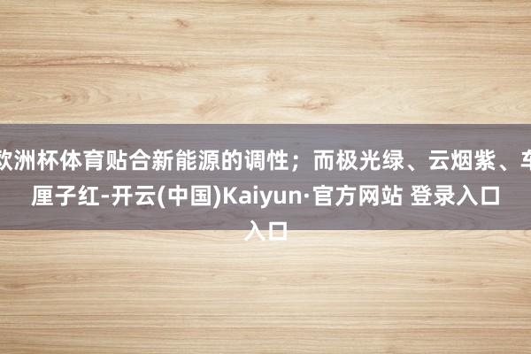 欧洲杯体育贴合新能源的调性；而极光绿、云烟紫、车厘子红-开云(中国)Kaiyun·官方网站 登录入口