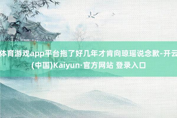 体育游戏app平台拖了好几年才肯向琼瑶说念歉-开云(中国)Kaiyun·官方网站 登录入口