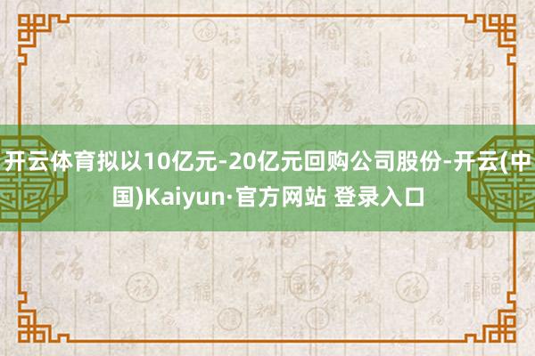 开云体育拟以10亿元-20亿元回购公司股份-开云(中国)Kaiyun·官方网站 登录入口